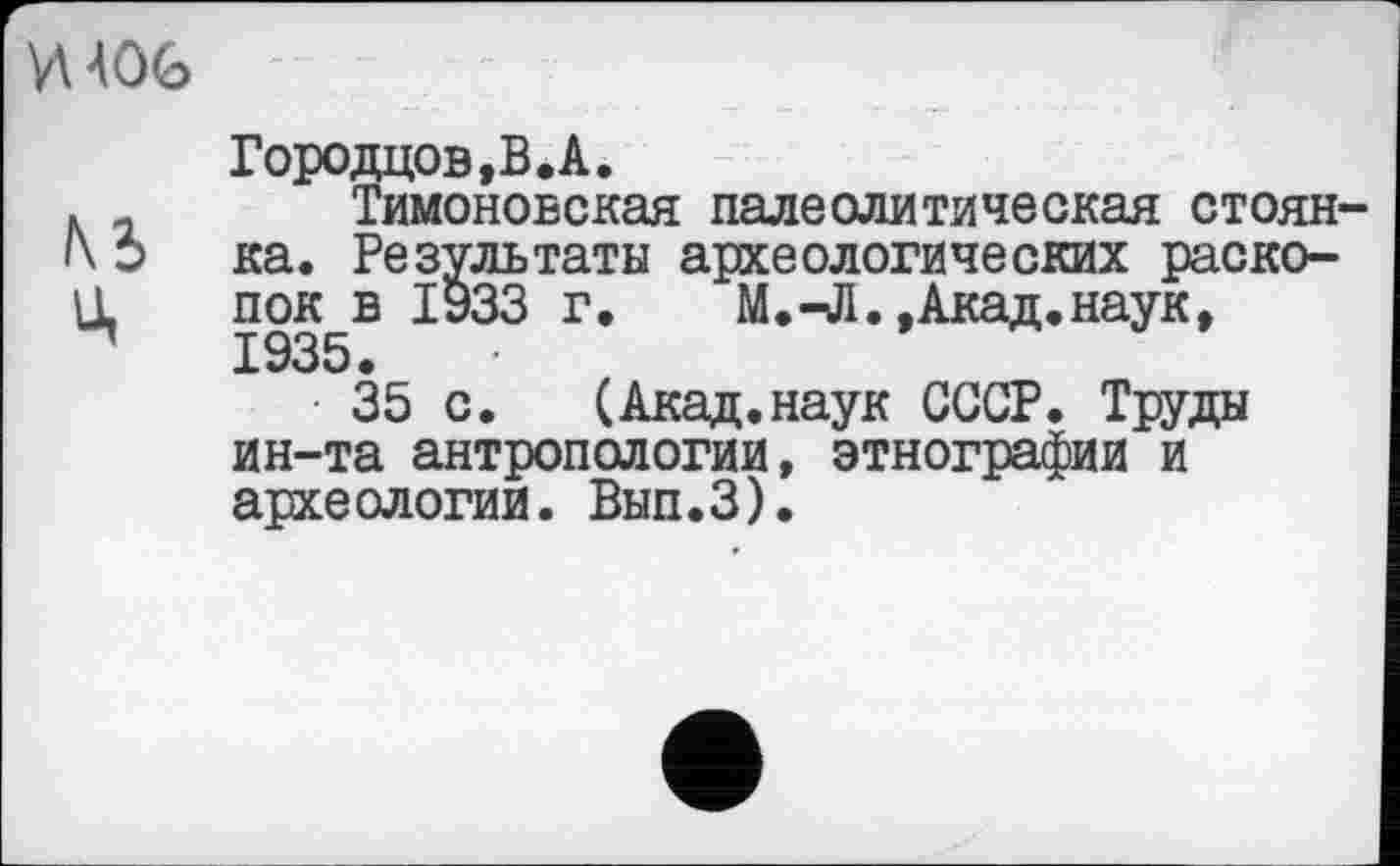 ﻿И 406
№ ц
Городцов.В.А.
Тимоновская палеолитическая стоянка. Результаты археологических раскопок в 1933 г.	М.-Л.,Акад.наук,
1935.
35 с.	(Акад.наук СССР. Труды
ин-та антропологии, этнографии и археологии. Вып.З).